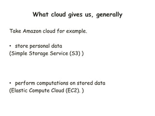 Take Amazon cloud for example.
• store personal data
(Simple Storage Service (S3) )
• perform computations on stored data
(Elastic Compute Cloud (EC2). )
 