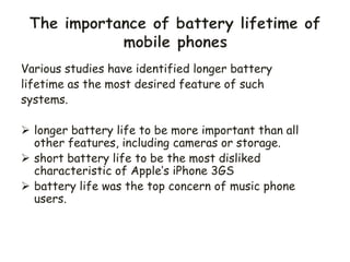 Various studies have identified longer battery
lifetime as the most desired feature of such
systems.
 longer battery life to be more important than all
other features, including cameras or storage.
 short battery life to be the most disliked
characteristic of Apple’s iPhone 3GS
 battery life was the top concern of music phone
users.
 