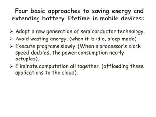  Adopt a new generation of semiconductor technology.
 Avoid wasting energy. (when it is idle, sleep mode)
 Execute programs slowly. (When a processor’s clock
speed doubles, the power consumption nearly
octuples).
 Eliminate computation all together. (offloading these
applications to the cloud).
 