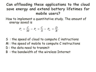 How to implement a quantitative study. The amount of
energy saved is
S : the speed of cloud to compute C instructions
M : the speed of mobile to compute C instructions
D : the data need to transmit
B : the bandwidth of the wireless Internet
 