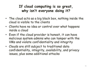 If cloud computing is so great,
why isn’t everyone doing it?
• The cloud acts as a big black box, nothing inside the
cloud is visible to the clients
• Clients have no idea or control over what happens
inside a cloud
• Even if the cloud provider is honest, it can have
malicious system admins who can tamper with the
VMs and violate confidentiality and integrity
• Clouds are still subject to traditional data
confidentiality, integrity, availability, and privacy
issues, plus some additional attacks
11
 