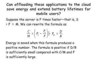 Suppose the server is F times faster—that is, S
= F × M. We can rewrite the formula as
Energy is saved when this formula produces a
positive number. The formula is positive if D/B
is sufficiently small compared with C/M and F
is sufficiently large.
 