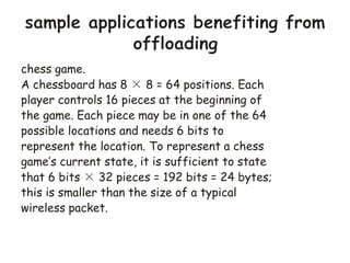chess game.
A chessboard has 8 × 8 = 64 positions. Each
player controls 16 pieces at the beginning of
the game. Each piece may be in one of the 64
possible locations and needs 6 bits to
represent the location. To represent a chess
game’s current state, it is sufficient to state
that 6 bits × 32 pieces = 192 bits = 24 bytes;
this is smaller than the size of a typical
wireless packet.
 
