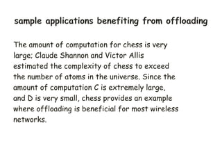 The amount of computation for chess is very
large; Claude Shannon and Victor Allis
estimated the complexity of chess to exceed
the number of atoms in the universe. Since the
amount of computation C is extremely large,
and D is very small, chess provides an example
where offloading is beneficial for most wireless
networks.
 