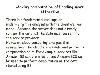 There is a fundamental assumption
under-lying this analysis with the client-server
model: Because the server does not already
contain the data, all the data must be sent to
the service provider.
However, cloud computing changes that
assumption: The cloud stores data and performs
computation on it. For example, services like
Amazon S3 can store data, and Amazon EC2 can
be used to perform computation on the data
stored using S3.
 