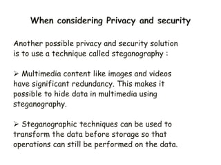 Another possible privacy and security solution
is to use a technique called steganography :
 Multimedia content like images and videos
have significant redundancy. This makes it
possible to hide data in multimedia using
steganography.
 Steganographic techniques can be used to
transform the data before storage so that
operations can still be performed on the data.
 