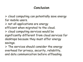  cloud computing can potentially save energy
for mobile users.
 not all applications are energy
efficient when migrated to the cloud.
 cloud computing services would be
significantly different from cloud services for
desktops because they must offer energy
savings.
 The services should consider the energy
overhead for privacy, security, reliability,
and data communication before offloading.
 