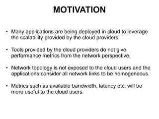 MOTIVATION
• Many applications are being deployed in cloud to leverage
the scalability provided by the cloud providers.
• Tools provided by the cloud providers do not give
performance metrics from the network perspective.
• Network topology is not exposed to the cloud users and the
applications consider all network links to be homogeneous.
• Metrics such as available bandwidth, latency etc. will be
more useful to the cloud users.
 