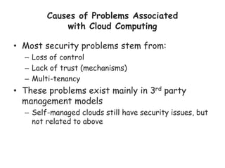 Causes of Problems Associated
with Cloud Computing
• Most security problems stem from:
– Loss of control
– Lack of trust (mechanisms)
– Multi-tenancy
• These problems exist mainly in 3rd party
management models
– Self-managed clouds still have security issues, but
not related to above
 