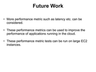 Future Work
• More performance metric such as latency etc. can be
considered.
• These performance metrics can be used to improve the
performance of applications running in the cloud.
• These performance metric tests can be run on large EC2
instances.
 