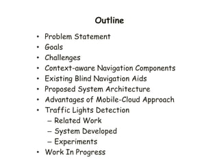 Outline
• Problem Statement
• Goals
• Challenges
• Context-aware Navigation Components
• Existing Blind Navigation Aids
• Proposed System Architecture
• Advantages of Mobile-Cloud Approach
• Traffic Lights Detection
– Related Work
– System Developed
– Experiments
• Work In Progress
 