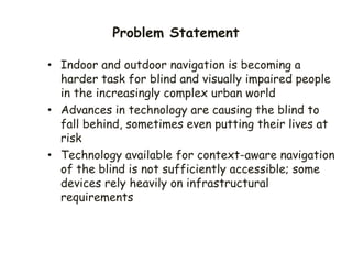 Problem Statement
• Indoor and outdoor navigation is becoming a
harder task for blind and visually impaired people
in the increasingly complex urban world
• Advances in technology are causing the blind to
fall behind, sometimes even putting their lives at
risk
• Technology available for context-aware navigation
of the blind is not sufficiently accessible; some
devices rely heavily on infrastructural
requirements
 