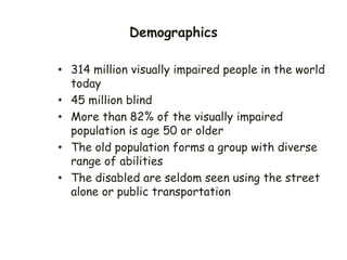 Demographics
• 314 million visually impaired people in the world
today
• 45 million blind
• More than 82% of the visually impaired
population is age 50 or older
• The old population forms a group with diverse
range of abilities
• The disabled are seldom seen using the street
alone or public transportation
 