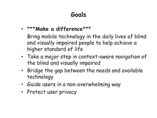 Goals
• ***Make a difference***
Bring mobile technology in the daily lives of blind
and visually impaired people to help achieve a
higher standard of life
• Take a major step in context-aware navigation of
the blind and visually impaired
• Bridge the gap between the needs and available
technology
• Guide users in a non-overwhelming way
• Protect user privacy
 