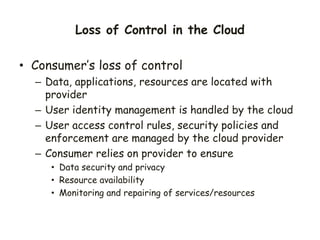 Loss of Control in the Cloud
• Consumer’s loss of control
– Data, applications, resources are located with
provider
– User identity management is handled by the cloud
– User access control rules, security policies and
enforcement are managed by the cloud provider
– Consumer relies on provider to ensure
• Data security and privacy
• Resource availability
• Monitoring and repairing of services/resources
 