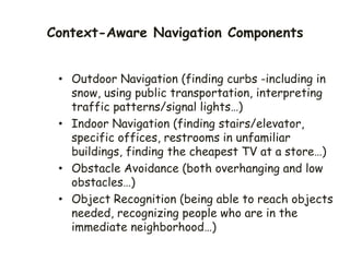 Context-Aware Navigation Components
• Outdoor Navigation (finding curbs -including in
snow, using public transportation, interpreting
traffic patterns/signal lights…)
• Indoor Navigation (finding stairs/elevator,
specific offices, restrooms in unfamiliar
buildings, finding the cheapest TV at a store…)
• Obstacle Avoidance (both overhanging and low
obstacles…)
• Object Recognition (being able to reach objects
needed, recognizing people who are in the
immediate neighborhood…)
 