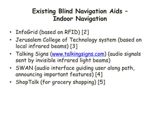 Existing Blind Navigation Aids –
Indoor Navigation
• InfoGrid (based on RFID) [2]
• Jerusalem College of Technology system (based on
local infrared beams) [3]
• Talking Signs (www.talkingsigns.com) (audio signals
sent by invisible infrared light beams)
• SWAN (audio interface guiding user along path,
announcing important features) [4]
• ShopTalk (for grocery shopping) [5]
 