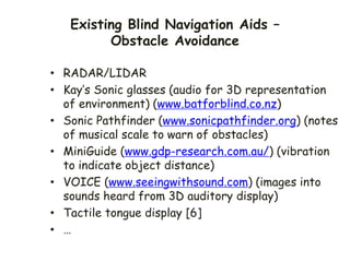 Existing Blind Navigation Aids –
Obstacle Avoidance
• RADAR/LIDAR
• Kay’s Sonic glasses (audio for 3D representation
of environment) (www.batforblind.co.nz)
• Sonic Pathfinder (www.sonicpathfinder.org) (notes
of musical scale to warn of obstacles)
• MiniGuide (www.gdp-research.com.au/) (vibration
to indicate object distance)
• VOICE (www.seeingwithsound.com) (images into
sounds heard from 3D auditory display)
• Tactile tongue display [6]
• …
 