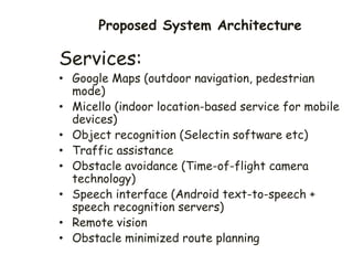 Proposed System Architecture
Services:
• Google Maps (outdoor navigation, pedestrian
mode)
• Micello (indoor location-based service for mobile
devices)
• Object recognition (Selectin software etc)
• Traffic assistance
• Obstacle avoidance (Time-of-flight camera
technology)
• Speech interface (Android text-to-speech +
speech recognition servers)
• Remote vision
• Obstacle minimized route planning
 