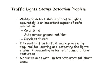 Traffic Lights Status Detection Problem
• Ability to detect status of traffic lights
accurately is an important aspect of safe
navigation
– Color blind
– Autonomous ground vehicles
– Careless drivers
• Inherent difficulty: Fast image processing
required for locating and detecting the lights
status  demanding in terms of computational
resources
• Mobile devices with limited resources fall short
alone
 
