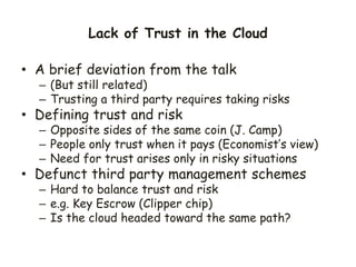 Lack of Trust in the Cloud
• A brief deviation from the talk
– (But still related)
– Trusting a third party requires taking risks
• Defining trust and risk
– Opposite sides of the same coin (J. Camp)
– People only trust when it pays (Economist’s view)
– Need for trust arises only in risky situations
• Defunct third party management schemes
– Hard to balance trust and risk
– e.g. Key Escrow (Clipper chip)
– Is the cloud headed toward the same path?
 