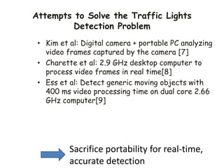Attempts to Solve the Traffic Lights
Detection Problem
• Kim et al: Digital camera + portable PC analyzing
video frames captured by the camera [7]
• Charette et al: 2.9 GHz desktop computer to
process video frames in real time[8]
• Ess et al: Detect generic moving objects with
400 ms video processing time on dual core 2.66
GHz computer[9]
Sacrifice portability for real-time,
accurate detection
 