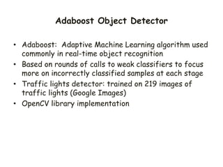 Adaboost Object Detector
• Adaboost: Adaptive Machine Learning algorithm used
commonly in real-time object recognition
• Based on rounds of calls to weak classifiers to focus
more on incorrectly classified samples at each stage
• Traffic lights detector: trained on 219 images of
traffic lights (Google Images)
• OpenCV library implementation
 