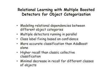 Relational Learning with Multiple Boosted
Detectors for Object Categorization
• Modeling relational dependencies between
different object categories
• Multiple detectors running in parallel
• Class label fixing based on confidence
• More accurate classification than AdaBoost
alone
• Higher recall than classic collective
classification
• Minimal decrease in recall for different classes
of objects
 