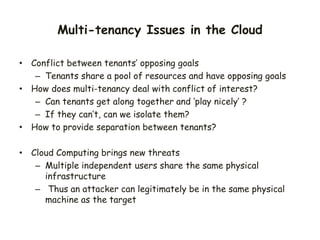 Multi-tenancy Issues in the Cloud
• Conflict between tenants’ opposing goals
– Tenants share a pool of resources and have opposing goals
• How does multi-tenancy deal with conflict of interest?
– Can tenants get along together and ‘play nicely’ ?
– If they can’t, can we isolate them?
• How to provide separation between tenants?
• Cloud Computing brings new threats
– Multiple independent users share the same physical
infrastructure
– Thus an attacker can legitimately be in the same physical
machine as the target
 