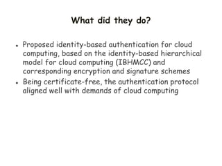 What did they do?
 Proposed identity-based authentication for cloud
computing, based on the identity-based hierarchical
model for cloud computing (IBHMCC) and
corresponding encryption and signature schemes
 Being certificate-free, the authentication protocol
aligned well with demands of cloud computing
 