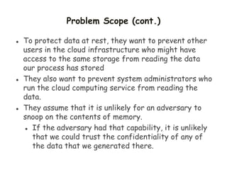 Problem Scope (cont.)
 To protect data at rest, they want to prevent other
users in the cloud infrastructure who might have
access to the same storage from reading the data
our process has stored
 They also want to prevent system administrators who
run the cloud computing service from reading the
data.
 They assume that it is unlikely for an adversary to
snoop on the contents of memory.
 If the adversary had that capability, it is unlikely
that we could trust the confidentiality of any of
the data that we generated there.
 