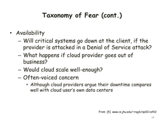 Taxonomy of Fear (cont.)
• Availability
– Will critical systems go down at the client, if the
provider is attacked in a Denial of Service attack?
– What happens if cloud provider goes out of
business?
– Would cloud scale well-enough?
– Often-voiced concern
• Although cloud providers argue their downtime compares
well with cloud user’s own data centers
18
From [5] www.cs.jhu.edu/~ragib/sp10/cs412
 