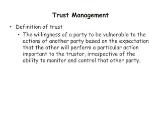 Trust Management
• Definition of trust
• The willingness of a party to be vulnerable to the
actions of another party based on the expectation
that the other will perform a particular action
important to the trustor, irrespective of the
ability to monitor and control that other party.
 