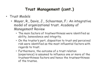 Trust Management (cont.)
• Trust Models
• Mayer, R., Davis, J., Schoorman, F.: An integrative
model of organizational trust. Academy of
Management Review
• The main factors of trustworthiness were identified as
ability, benevolence and integrity.
• On the trustor’s part, disposition to trust and perceived
risk were identified as the most influential factors with
regards to trust.
• Furthermore, the outcome of a trust relation
(experience) is assumed to influence one or more of the
trustworthiness factors and hence the trustworthiness
of the trustee.
 