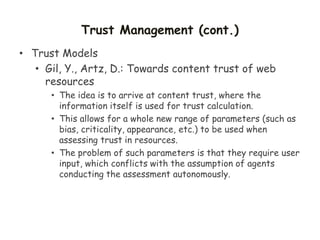 Trust Management (cont.)
• Trust Models
• Gil, Y., Artz, D.: Towards content trust of web
resources
• The idea is to arrive at content trust, where the
information itself is used for trust calculation.
• This allows for a whole new range of parameters (such as
bias, criticality, appearance, etc.) to be used when
assessing trust in resources.
• The problem of such parameters is that they require user
input, which conflicts with the assumption of agents
conducting the assessment autonomously.
 
