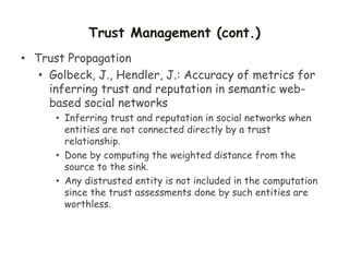 Trust Management (cont.)
• Trust Propagation
• Golbeck, J., Hendler, J.: Accuracy of metrics for
inferring trust and reputation in semantic web-
based social networks
• Inferring trust and reputation in social networks when
entities are not connected directly by a trust
relationship.
• Done by computing the weighted distance from the
source to the sink.
• Any distrusted entity is not included in the computation
since the trust assessments done by such entities are
worthless.
 