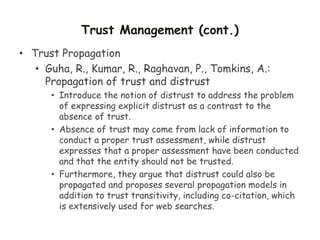 Trust Management (cont.)
• Trust Propagation
• Guha, R., Kumar, R., Raghavan, P., Tomkins, A.:
Propagation of trust and distrust
• Introduce the notion of distrust to address the problem
of expressing explicit distrust as a contrast to the
absence of trust.
• Absence of trust may come from lack of information to
conduct a proper trust assessment, while distrust
expresses that a proper assessment have been conducted
and that the entity should not be trusted.
• Furthermore, they argue that distrust could also be
propagated and proposes several propagation models in
addition to trust transitivity, including co-citation, which
is extensively used for web searches.
 