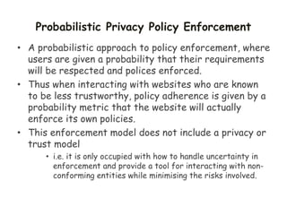 Probabilistic Privacy Policy Enforcement
• A probabilistic approach to policy enforcement, where
users are given a probability that their requirements
will be respected and polices enforced.
• Thus when interacting with websites who are known
to be less trustworthy, policy adherence is given by a
probability metric that the website will actually
enforce its own policies.
• This enforcement model does not include a privacy or
trust model
• i.e. it is only occupied with how to handle uncertainty in
enforcement and provide a tool for interacting with non-
conforming entities while minimising the risks involved.
 