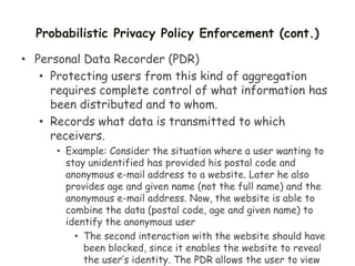 Probabilistic Privacy Policy Enforcement (cont.)
• Personal Data Recorder (PDR)
• Protecting users from this kind of aggregation
requires complete control of what information has
been distributed and to whom.
• Records what data is transmitted to which
receivers.
• Example: Consider the situation where a user wanting to
stay unidentified has provided his postal code and
anonymous e-mail address to a website. Later he also
provides age and given name (not the full name) and the
anonymous e-mail address. Now, the website is able to
combine the data (postal code, age and given name) to
identify the anonymous user
• The second interaction with the website should have
been blocked, since it enables the website to reveal
the user’s identity. The PDR allows the user to view
 