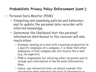 Probabilistic Privacy Policy Enforcement (cont.)
• Personal Data Monitor (PDM)
• Computing and assessing policies and behaviour,
and to update the personal data recorder with
inferred knowledge.
• Determine the likelihood that the personal
information distributed to the receiver will also
reach other.
• Example: sending an e-mail with a business proposition to
a specific employee of a company, it is likely that other
employees in that company also will receive the e-mail
(e.g. his superior).
• PDM is responsible for inferring other recipients and to
include such information in the Personal Information
Base.
• Hence, any interaction later on should consider this
 