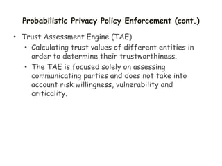 Probabilistic Privacy Policy Enforcement (cont.)
• Trust Assessment Engine (TAE)
• Calculating trust values of different entities in
order to determine their trustworthiness.
• The TAE is focused solely on assessing
communicating parties and does not take into
account risk willingness, vulnerability and
criticality.
 