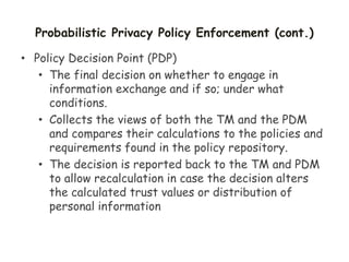 Probabilistic Privacy Policy Enforcement (cont.)
• Policy Decision Point (PDP)
• The final decision on whether to engage in
information exchange and if so; under what
conditions.
• Collects the views of both the TM and the PDM
and compares their calculations to the policies and
requirements found in the policy repository.
• The decision is reported back to the TM and PDM
to allow recalculation in case the decision alters
the calculated trust values or distribution of
personal information
 