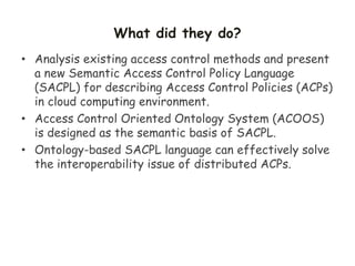 What did they do?
• Analysis existing access control methods and present
a new Semantic Access Control Policy Language
(SACPL) for describing Access Control Policies (ACPs)
in cloud computing environment.
• Access Control Oriented Ontology System (ACOOS)
is designed as the semantic basis of SACPL.
• Ontology-based SACPL language can effectively solve
the interoperability issue of distributed ACPs.
 