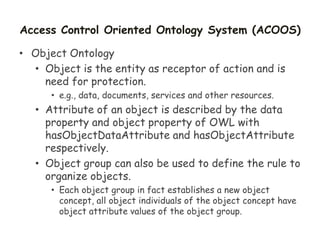 Access Control Oriented Ontology System (ACOOS)
• Object Ontology
• Object is the entity as receptor of action and is
need for protection.
• e.g., data, documents, services and other resources.
• Attribute of an object is described by the data
property and object property of OWL with
hasObjectDataAttribute and hasObjectAttribute
respectively.
• Object group can also be used to define the rule to
organize objects.
• Each object group in fact establishes a new object
concept, all object individuals of the object concept have
object attribute values of the object group.
 