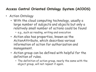 Access Control Oriented Ontology System (ACOOS)
• Action Ontology
• With the cloud computing technology, usually a
large number of subjects and objects but only a
relatively small number of actions could be found
• e.g., such as reading, writing and execution
• Action also has properties, known as the
ActionAttribute, which describes various
information of action for authorization and
management.
• Action group can be defined with helpful for the
definition of rules.
• The definition of action group, nearly the same with the
object group, will not repeat it again.
 