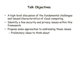 Talk Objectives
• A high-level discussion of the fundamental challenges
and issues/characteristics of cloud computing
• Identify a few security and privacy issues within this
framework
• Propose some approaches to addressing these issues
– Preliminary ideas to think about
 