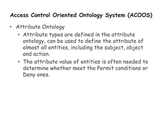 Access Control Oriented Ontology System (ACOOS)
• Attribute Ontology
• Attribute types are defined in the attribute
ontology, can be used to define the attribute of
almost all entities, including the subject, object
and action.
• The attribute value of entities is often needed to
determine whether meet the Permit conditions or
Deny ones.
 