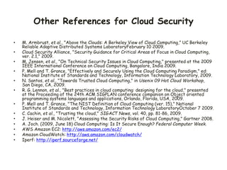 Other References for Cloud Security
• M. Armbrust, et al., "Above the Clouds: A Berkeley View of Cloud Computing," UC Berkeley
Reliable Adaptive Distributed Systems LaboratoryFebruary 10 2009.
• Cloud Security Alliance, "Security Guidance for Critical Areas of Focus in Cloud Computing,
ver. 2.1," 2009.
• M. Jensen, et al., "On Technical Security Issues in Cloud Computing," presented at the 2009
IEEE International Conference on Cloud Computing, Bangalore, India 2009.
• P. Mell and T. Grance, "Effectively and Securely Using the Cloud Computing Paradigm," ed:
National Institute of Standards and Technology, Information Technology Laboratory, 2009.
• N. Santos, et al., "Towards Trusted Cloud Computing," in Usenix 09 Hot Cloud Workshop,
San Diego, CA, 2009.
• R. G. Lennon, et al., "Best practices in cloud computing: designing for the cloud," presented
at the Proceeding of the 24th ACM SIGPLAN conference companion on Object oriented
programming systems languages and applications, Orlando, Florida, USA, 2009.
• P. Mell and T. Grance, "The NIST Definition of Cloud Computing (ver. 15)," National
Institute of Standards and Technology, Information Technology LaboratoryOctober 7 2009.
• C. Cachin, et al., "Trusting the cloud," SIGACT News, vol. 40, pp. 81-86, 2009.
• J. Heiser and M. Nicolett, "Assessing the Security Risks of Cloud Computing," Gartner 2008.
• A. Joch. (2009, June 18) Cloud Computing: Is It Secure Enough? Federal Computer Week.
• AWS Amazon EC2: http://aws.amazon.com/ec2/
• Amazon CloudWatch: http://aws.amazon.com/cloudwatch/
• Iperf: http://iperf.sourceforge.net/
 
