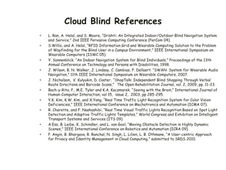 Cloud Blind References
• L. Ran, A. Helal, and S. Moore, “Drishti: An Integrated Indoor/Outdoor Blind Navigation System
and Service,” 2nd IEEE Pervasive Computing Conference (PerCom 04).
• S.Willis, and A. Helal, “RFID Information Grid and Wearable Computing Solution to the Problem
of Wayfinding for the Blind User in a Campus Environment,” IEEE International Symposium on
Wearable Computers (ISWC 05).
• Y. Sonnenblick. “An Indoor Navigation System for Blind Individuals,” Proceedings of the 13th
Annual Conference on Technology and Persons with Disabilities, 1998.
• J. Wilson, B. N. Walker, J. Lindsay, C. Cambias, F. Dellaert. “SWAN: System for Wearable Audio
Navigation,” 11th IEEE International Symposium on Wearable Computers, 2007.
• J. Nicholson, V. Kulyukin, D. Coster, “ShopTalk: Independent Blind Shopping Through Verbal
Route Directions and Barcode Scans,” The Open Rehabilitation Journal, vol. 2, 2009, pp. 11-23.
• Bach-y-Rita, P., M.E. Tyler and K.A. Kaczmarek. “Seeing with the Brain,” International Journal of
Human-Computer Interaction, vol 15, issue 2, 2003, pp 285-295.
• Y.K. Kim, K.W. Kim, and X.Yang, “Real Time Traffic Light Recognition System for Color Vision
Deficiencies,” IEEE International Conference on Mechatronics and Automation (ICMA 07).
• R. Charette, and F. Nashashibi, “Real Time Visual Traffic Lights Recognition Based on Spot Light
Detection and Adaptive Traffic Lights Templates,” World Congress and Exhibition on Intelligent
Transport Systems and Services (ITS 09).
• A.Ess, B. Leibe, K. Schindler, and L. van Gool, “Moving Obstacle Detection in Highly Dynamic
Scenes,” IEEE International Conference on Robotics and Automation (ICRA 09).
• P. Angin, B. Bhargava, R. Ranchal, N. Singh, L. Lilien, L. B. Othmane, “A User-centric Approach
for Privacy and Identity Management in Cloud Computing,” submitted to SRDS 2010.
 