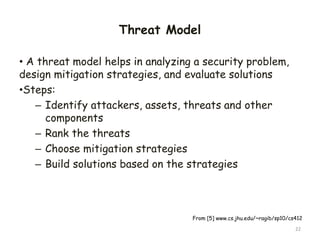 Threat Model
• A threat model helps in analyzing a security problem,
design mitigation strategies, and evaluate solutions
•Steps:
– Identify attackers, assets, threats and other
components
– Rank the threats
– Choose mitigation strategies
– Build solutions based on the strategies
22
From [5] www.cs.jhu.edu/~ragib/sp10/cs412
 